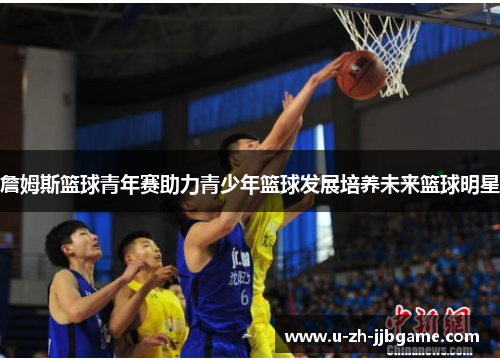 詹姆斯篮球青年赛助力青少年篮球发展培养未来篮球明星