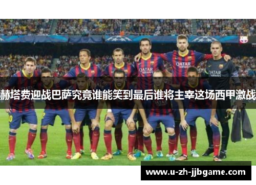 赫塔费迎战巴萨究竟谁能笑到最后谁将主宰这场西甲激战