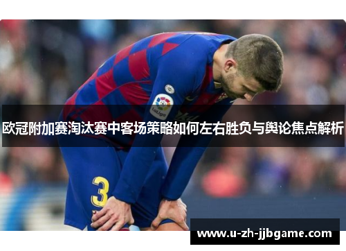 欧冠附加赛淘汰赛中客场策略如何左右胜负与舆论焦点解析