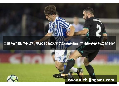 皇马与门将卢宁续约至2030年巩固后防未来核心门神稳守伯纳乌新时代